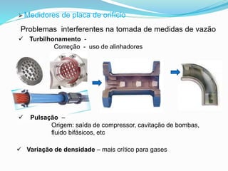  Medidores de placa de orifício 
Problemas interferentes na tomada de medidas de vazão 
 Turbilhonamento - 
Correção - uso de alinhadores 
 Pulsação – 
Origem: saída de compressor, cavitação de bombas, 
fluido bifásicos, etc 
 Variação de densidade – mais crítico para gases 
 