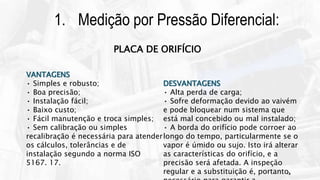 13
1. Medição por Pressão Diferencial:
VANTAGENS
• Simples e robusto;
• Boa precisão;
• Instalação fácil;
• Baixo custo;
• Fácil manutenção e troca simples;
• Sem calibração ou simples
recalibração é necessária para atender
os cálculos, tolerâncias e de
instalação segundo a norma ISO
5167. 17.
DESVANTAGENS
• Alta perda de carga;
• Sofre deformação devido ao vaivém
e pode bloquear num sistema que
está mal concebido ou mal instalado;
• A borda do orifício pode corroer ao
longo do tempo, particularmente se o
vapor é úmido ou sujo. Isto irá alterar
as características do orifício, e a
precisão será afetada. A inspeção
regular e a substituição é, portanto,
PLACA DE ORIFÍCIO
 
