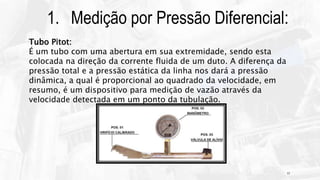 17
1. Medição por Pressão Diferencial:
Tubo Pitot:
É um tubo com uma abertura em sua extremidade, sendo esta
colocada na direção da corrente fluida de um duto. A diferença da
pressão total e a pressão estática da linha nos dará a pressão
dinâmica, a qual é proporcional ao quadrado da velocidade, em
resumo, é um dispositivo para medição de vazão através da
velocidade detectada em um ponto da tubulação.
 