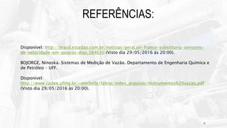 21
REFERÊNCIAS:
Disponível: http://brasil.estadao.com.br/noticias/geral,air-france-substituira-sensores-
de-velocidade-em-poucos-dias,384630 (Visto dia 29/05/2016 ás 20:00).
BOJORGE, Ninoska. Sistemas de Medição de Vazão. Departamento de Engenharia Química e
de Petróleo – UFF.
Disponível:
http://www.cpdee.ufmg.br/~michelle/fabrai/index_arquivos/Instrumentos%20vazao.pdf
(Visto dia 29/05/2016 às 20:00).
 