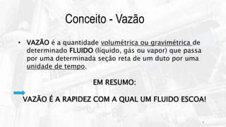 3
Conceito - Vazão
• VAZÃO é a quantidade volumétrica ou gravimétrica de
determinado FLUIDO (líquido, gás ou vapor) que passa
por uma determinada seção reta de um duto por uma
unidade de tempo.
EM RESUMO:
VAZÃO É A RAPIDEZ COM A QUAL UM FLUIDO ESCOA!
 