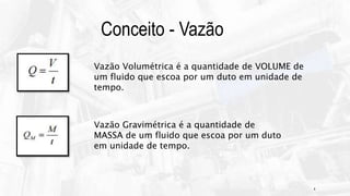 4
Conceito - Vazão
Vazão Volumétrica é a quantidade de VOLUME de
um fluido que escoa por um duto em unidade de
tempo.
Vazão Gravimétrica é a quantidade de
MASSA de um fluido que escoa por um duto
em unidade de tempo.
 