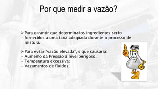 5
Para garantir que determinados ingredientes serão
fornecidos a uma taxa adequada durante o processo de
mistura.
Para evitar “vazão elevada”, o que causaria:
• Aumento da Pressão a nível perigoso;
• Temperatura excessiva;
• Vazamentos de fluidos.
Por que medir a vazão?
 