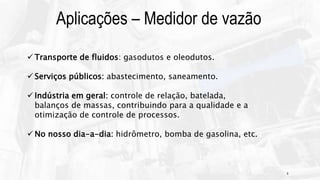 6
Aplicações – Medidor de vazão
 Transporte de fluidos: gasodutos e oleodutos.
 Serviços públicos: abastecimento, saneamento.
 Indústria em geral: controle de relação, batelada,
balanços de massas, contribuindo para a qualidade e a
otimização de controle de processos.
 No nosso dia-a-dia: hidrômetro, bomba de gasolina, etc.
 
