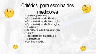 7
Vazão Operacional;
Características do Fluido;
Características de Instalação;
Características de Operação;
 Exatidão;
 Facilidades de Comunicação;
Custo;
Facilidade de Instalação e
Manutenção;
Confiabilidade.
Critérios para escolha dos
medidores
 
