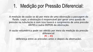9
1. Medição por Pressão Diferencial:
A medição de vazão se dá por meio de uma obstrução a passagem do
fluido. Logo, a obstrução é responsável por gerar uma queda de
pressão na tubulação e com isso haverá o surgimento de uma pressão
ANTES e outra DEPOIS da obstrução.
A vazão volumétrica pode ser obtida por meio da medição da pressão
diferencial:
P1 - P2
(diferença entre as pressões antes e depois da obstrução).
 