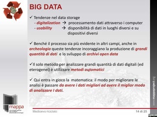 BIG DATA
 Tendenze nel data storage
- digitalization  processamento dati attraverso i computer
- usability
 disponibilità di dati in luoghi diversi e su
dispositivi diversi
 Benché il processo sia più evidente in altri campi, anche in
archeologia queste tendenze incoraggiano la produzione di grandi
quantità di dati e lo sviluppo di archivi open data
Il solo metodo per analizzare grandi quantità di dati digitali (ed
eterogenei) è utilizzare metodi automatici
 Qui entra in gioco la matematica: il modo per migliorare le
analisi è passare da avere i dati migliori ad avere il miglior modo
di analizzare I dati.

Medioevo riciclato

14 di 25

 