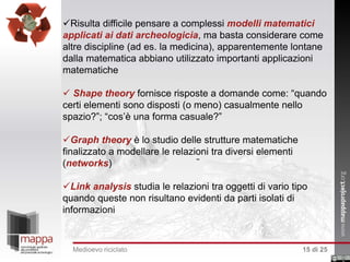 Risulta difficile pensare a complessi modelli matematici
applicati ai dati archeologicia, ma basta considerare come
altre discipline (ad es. la medicina), apparentemente lontane
dalla matematica abbiano utilizzato importanti applicazioni
matematiche
 Shape theory fornisce risposte a domande come: “quando
certi elementi sono disposti (o meno) casualmente nello
spazio?”; “cos’è una forma casuale?”
Graph theory è lo studio delle strutture matematiche
finalizzato a modellare le relazioni tra diversi elementi
(networks)
Link analysis studia le relazioni tra oggetti di vario tipo
quando queste non risultano evidenti da parti isolati di
informazioni

Medioevo riciclato

15 di 25

 