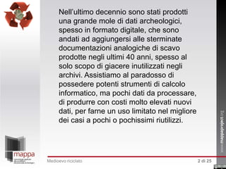 Nell’ultimo decennio sono stati prodotti
una grande mole di dati archeologici,
spesso in formato digitale, che sono
andati ad aggiungersi alle sterminate
documentazioni analogiche di scavo
prodotte negli ultimi 40 anni, spesso al
solo scopo di giacere inutilizzati negli
archivi. Assistiamo al paradosso di
possedere potenti strumenti di calcolo
informatico, ma pochi dati da processare,
di produrre con costi molto elevati nuovi
dati, per farne un uso limitato nel migliore
dei casi a pochi o pochissimi riutilizzi.

Medioevo riciclato

2 di 25

 