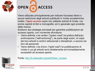 Viene utilizzato principalmente per indicare l'accesso libero e
senza restrizione degli articoli pubblicati in riviste accademiche;
inoltre, l'open access copre non soltanto articoli di riviste, ma
anche capitoli di libri e monografie, ed in generale ogni prodotto
della ricerca.
Esistono due strategie principali per garantire pubblicazioni ad
accesso aperto, con numerose sfumature:
• Viene definita «via verde» ("green road") la pratica dell'autoarchiviazione ("self-archiving"), da parte degli autori, di copie
dei loro articoli in archivi istituzionali o disciplinari, o ancora nei
loro siti personali.
• Viene definita «via d'oro» ("gold road") la pubblicazione di
riviste in cui gli articoli sono direttamente ed immediatamente
accessibili ad accesso aperto.
Fonte: http://it.wikipedia.org/wiki/Open_access

Medioevo riciclato

5 di 10

 
