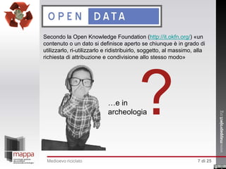 Secondo la Open Knowledge Foundation (http://it.okfn.org/) «un
contenuto o un dato si definisce aperto se chiunque è in grado di
utilizzarlo, ri-utilizzarlo e ridistribuirlo, soggetto, al massimo, alla
richiesta di attribuzione e condivisione allo stesso modo»

?

…e in
archeologia

Medioevo riciclato

7 di 25

 