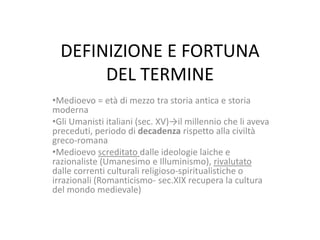 DEFINIZIONE E FORTUNA
DEL TERMINE
•Medioevo = età di mezzo tra storia antica e storia
moderna
•Gli Umanisti italiani (sec. XV)→il millennio che li aveva
preceduti, periodo di decadenza rispetto alla civiltà
greco-romana
•Medioevo screditato dalle ideologie laiche e
razionaliste (Umanesimo e Illuminismo), rivalutato
dalle correnti culturali religioso-spiritualistiche o
irrazionali (Romanticismo- sec.XIX recupera la cultura
del mondo medievale)

 