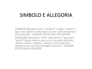 SIMBOLO E ALLEGORIA
SIMBOLO (dal greco sym, “insieme” e bolè, “metto”) =
ogni cosa appare come segno di una verità nascosta e
più profonda – LEGAME COLTO DALL’INTUIZIONE
ALLEGORIA (dal greco “allei”, altrimenti e “agoreuo”,
“parlo”) figura retorica per cui un concetto astratto ,
ideale, morale, religioso, politico, viene espresso
atraverso una serie di immagini concrete – LEGAME
COLTO DALLA RAGIONE

 