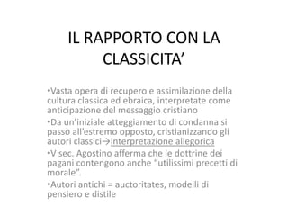 IL RAPPORTO CON LA
CLASSICITA’
•Vasta opera di recupero e assimilazione della
cultura classica ed ebraica, interpretate come
anticipazione del messaggio cristiano
•Da un’iniziale atteggiamento di condanna si
passò all’estremo opposto, cristianizzando gli
autori classici→interpretazione allegorica
•V sec. Agostino afferma che le dottrine dei
pagani contengono anche “utilissimi precetti di
morale”.
•Autori antichi = auctoritates, modelli di
pensiero e distile

 