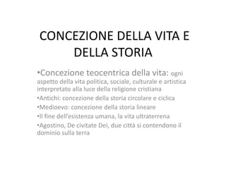 CONCEZIONE DELLA VITA E
DELLA STORIA
•Concezione teocentrica della vita: ogni
aspetto della vita politica, sociale, culturale e artistica
interpretato alla luce della religione cristiana
•Antichi: concezione della storia circolare e ciclica
•Medioevo: concezione della storia lineare
•Il fine dell’esistenza umana, la vita ultraterrena
•Agostino, De civitate Dei, due città si contendono il
dominio sulla terra

 