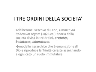 I TRE ORDINI DELLA SOCIETA’
Adalberone, vescovo di Laon, Carmen ad
Robertum regem (1025 ca.): teoria della
società divisa in tre ordini, oratores,
bellatores, laboratores
→modello gerarchico che è emanazione di
Dio e riproduce la Trinità celeste assegnando
a ogni ceto un ruolo immutabile

 