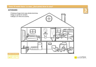  
 
Tema: El medio físico. La casa. ¿Qué partes tiene la casa?
ACTIVIDADES
!Colorea el lugar de la casa donde dormirías.
!Pega un gomet en el baño.
!Dibuja a un niño en la cocina.
 
 