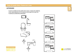  
 
Tema: El medio físico. Partes de la casa
ACTIVIDADES
!Lee los carteles de las partes de la casa y repasa las palabras.
!Une cada elemento con la sección de la casa en la que iría.
!Colorea los diferentes elementos.
 
 