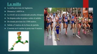 La milla
 La milla proviene de Inglaterra.
 Distancia 1.60934 m .
 La IAAF, no es considerado prueba olímpica.
 Se disputa sobre la pista o sobre el asfalto.
 De donde proviene los 1500 metros .
 Salida a 9 metros de la línea de partida.
 Consiste en 4 vueltas la pista mas 9 metros.
 