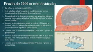 Prueba de 3000 m con obstáculos
 La salida se realiza por carril libre.
 A la señal de salida buscarán el carril interno de la pista
posicionándose tácticamente dentro del grupo.
 Dependiendo si la ría se encuentra en una ubicación interna o
externa, con respecto a la pista, será la ubicación de la salida
de esta prueba.
 Cuando la ría es interna la salida se realiza a 230 m de la
línea de meta. El primer obstáculo que saltará el atleta es el
que se encuentra al pasar la línea de meta.
 En este caso el atleta debe completar 230 m más 7 giros a la
pista atlética.
 Cuando la ría es externa la salida se realiza a 60 m de la línea
de meta y los atletas abordan el primer obstáculo luego de
dicha línea.
 En este caso el atleta debe completar 60 m más 7 giros a la
pista atlética.
 