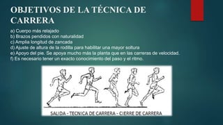 OBJETIVOS DE LA TÉCNICA DE
CARRERA
a) Cuerpo más relajado
b) Brazos pendidos con naturalidad
c) Amplia longitud de zancada
d) Ajuste de altura de la rodilla para habilitar una mayor soltura
e) Apoyo del pie. Se apoya mucho más la planta que en las carreras de velocidad.
f) Es necesario tener un exacto conocimiento del paso y el ritmo.
 