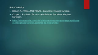 BIBLIOGRAFIA
 Billouin, A. (1985). ATLETISMO I. Barcelona: Hispano Europea.
 Cooper, J. P. (1986). Tecnicas del Atletismo. Barcelona: Hispano
European.
 https://sites.google.com/site/atletismoalgomasqueundeporte/diferent
es-disciplinas/carreras/carreras-de-mediofondo
 