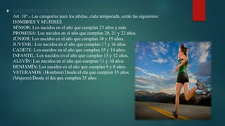  CATEGORÍAS DE ATLETAS PARA CADA TEMPORADA
Art. 38º.- Las categorías para los atletas, cada temporada, serán las siguientes:
HOMBRES Y MUJERES
SÉNIOR: Los nacidos en el año que cumplan 23 años y más.
PROMESA: Los nacidos en el año que cumplan 20, 21 y 22 años.
JÚNIOR: Los nacidos en el año que cumplan 18 y 19 años.
JUVENIL: Los nacidos en el año que cumplan 17 y 16 años.
CADETE: Los nacidos en el año que cumplan 15 y 14 años.
INFANTIL: Los nacidos en el año que cumplan 13 y 12 años.
ALEVÍN: Los nacidos en el año que cumplan 11 y 10 años.
BENJAMÍN: Los nacidos en el año que cumplan 9 y 8 años.
VETERANOS: (Hombres) Desde el día que cumplan 35 años
(Mujeres) Desde el día que cumplan 35 años
 
