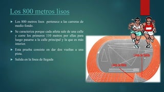 Los 800 metros lisos
 Los 800 metros lisos pertenece a las carreras de
medio fondo.
 Se caracteriza porque cada atleta sale de una calle
y corre los primeros 110 metros por ellas para
luego pasarse a la calle principal y la que es más
interior.
 Esta prueba consiste en dar dos vueltas a una
pista.
 Salida en la línea de llegada
 