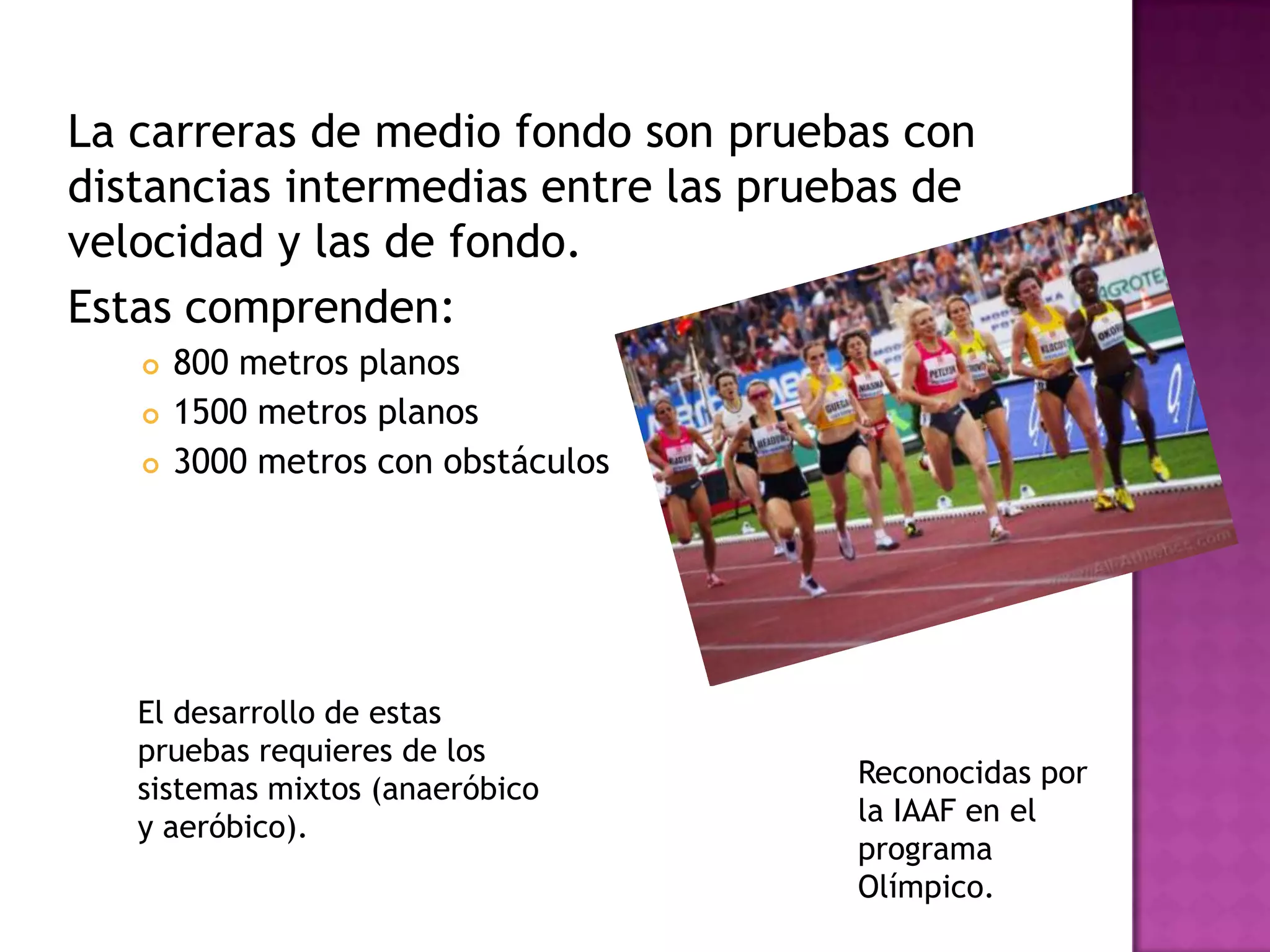 La carreras de medio fondo son pruebas con
distancias intermedias entre las pruebas de
velocidad y las de fondo.
Estas comprenden:
 800 metros planos
 1500 metros planos
 3000 metros con obstáculos
Reconocidas por
la IAAF en el
programa
Olímpico.
El desarrollo de estas
pruebas requieres de los
sistemas mixtos (anaeróbico
y aeróbico).
 
