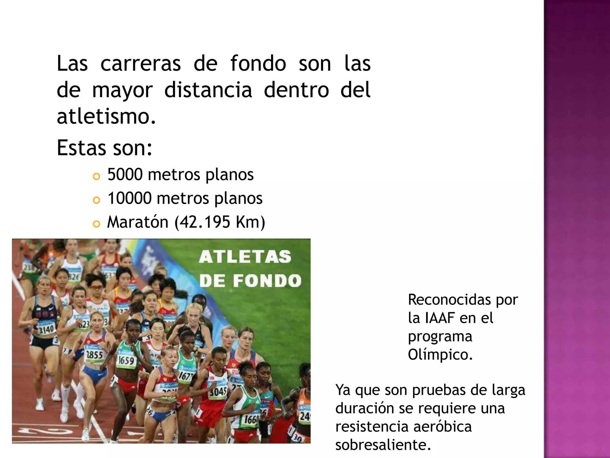 Las carreras de fondo son las
de mayor distancia dentro del
atletismo.
Estas son:
 5000 metros planos
 10000 metros planos
 Maratón (42.195 Km)
Ya que son pruebas de larga
duración se requiere una
resistencia aeróbica
sobresaliente.
Reconocidas por
la IAAF en el
programa
Olímpico.
 