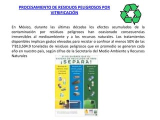 PROCESAMIENTO DE RESIDUOS PELIGROSOS POR VITRIFICACIÓNEn México, durante las últimas décadas los efectos acumulados de la contaminación por residuos peligrosos han ocasionado consecuencias irreversibles al medioambiente y a los recursos naturales. Los tratamientos disponibles implican gastos elevados para reciclar o confinar al menos 50% de las 7’813,504.9 toneladas de residuos peligrosos que en promedio se generan cada año en nuestro país, según cifras de la Secretaría del Medio Ambiente y Recursos Naturales 