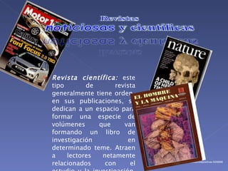 Revista científica: este tipo de revista generalmente tiene orden en sus publicaciones, se dedican a un espacio para formar una especie de volúmenes que van formando un libro de investigación en determinado teme. Atraen a lectores netamente relacionados con el estudio y la investigación. Ejemplo Actualidades Biológicas. http://www.slideshare.net/Marthis22/diapositivas-5208988
