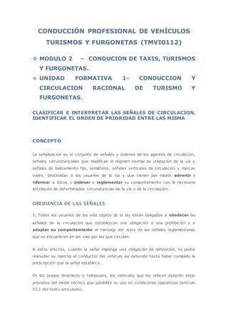 CONDUCCIÓN PROFESIONAL DE VEHÍCULOS
TURISMOS Y FURGONETAS (TMVI0112)
 MODULO 2 – CONDUCION DE TAXIS, TURISMOS
Y FURGONETAS.
 UNIDAD FORMATIVA 1- CONDUCCION Y
CIRCULACION RACIONAL DE TURISMO Y
FURGONETAS.
CLASIFICAR E INTERPRETAR LAS SEÑALES DE CIRCULACION,
IDENTIFICAR EL ORDEN DE PRIORIDAD ENTRE LAS MISMA
CONCEPTO
La señalización es el conjunto de señales y órdenes de los agentes de circulación,
señales circunstanciales que modifican el régimen normal de utilización de la vía y
señales de balizamiento fijo, semáforos, señales verticales de circulación y marcas
viales, destinadas a los usuarios de la vía y que tienen por misión advertir e
informar a éstos u ordenar o reglamentar su comportamiento con la necesaria
antelación de determinadas circunstancias de la vía o de la circulación.
OBEDIENCIA DE LAS SEÑALES
1. Todos los usuarios de las vías objeto de la ley están obligados a obedecer las
señales de la circulación que establezcan una obligación o una prohibición y a
adaptar su comportamiento al mensaje del resto de las señales reglamentarias
que se encuentran en las vías por las que circulan.
A estos efectos, cuando la señal imponga una obligación de detención, no podrá
reanudar su marcha el conductor del vehículo así detenido hasta haber cumplido la
prescripción que la señal establece.
En los peajes dinámicos o telepeajes, los vehículos que los utilicen deberán estar
provistos del medio técnico que posibilite su uso en condiciones operativas (artículo
53.1 del texto articulado).
 