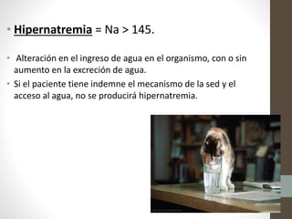 • Hipernatremia = Na > 145.
• Alteración en el ingreso de agua en el organismo, con o sin
aumento en la excreción de agua.
• Si el paciente tiene indemne el mecanismo de la sed y el
acceso al agua, no se producirá hipernatremia.
 