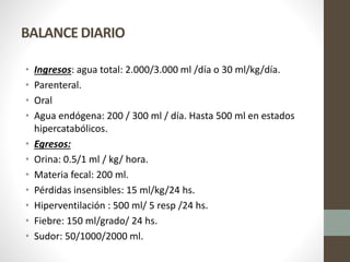 BALANCE DIARIO
• Ingresos: agua total: 2.000/3.000 ml /día o 30 ml/kg/día.
• Parenteral.
• Oral
• Agua endógena: 200 / 300 ml / día. Hasta 500 ml en estados
hipercatabólicos.
• Egresos:
• Orina: 0.5/1 ml / kg/ hora.
• Materia fecal: 200 ml.
• Pérdidas insensibles: 15 ml/kg/24 hs.
• Hiperventilación : 500 ml/ 5 resp /24 hs.
• Fiebre: 150 ml/grado/ 24 hs.
• Sudor: 50/1000/2000 ml.
 