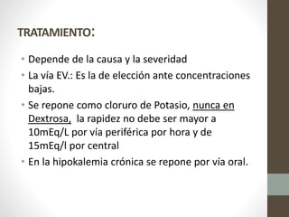 TRATAMIENTO:
• Depende de la causa y la severidad
• La vía EV.: Es la de elección ante concentraciones
bajas.
• Se repone como cloruro de Potasio, nunca en
Dextrosa, la rapidez no debe ser mayor a
10mEq/L por vía periférica por hora y de
15mEq/l por central
• En la hipokalemia crónica se repone por vía oral.
 