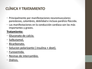 CLÍNICA Y TRATAMIENTO
• Principalmente por manifestaciones neuromusculares:
parestesias, calambres, debilidad e incluso parálisis fláccida.
• Las manifestaciones en la conducción cardíaca son las más
importantes y graves.
Tratamiento:
• Gluconato de calcio.
• Salbutamol,
• Bicarbonato.
• Solucion polarizante ( insulina + dext).
• Furosemida.
• Resinas de intercambio.
• Diálisis.
 