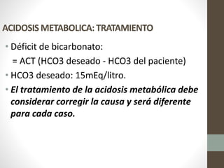 ACIDOSIS METABOLICA: TRATAMIENTO
• Déficit de bicarbonato:
= ACT (HCO3 deseado - HCO3 del paciente)
• HCO3 deseado: 15mEq/litro.
• El tratamiento de la acidosis metabólica debe
considerar corregir la causa y será diferente
para cada caso.
 