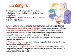 La sangre es un líquido viscoso de sabor salado que recorre el interior de los vasos sanguíneos. Una persona adulta tiene, aproximadamente, 5,5 litros de sangre. La sangre Este “fluido vital” desempeña diversas funciones muy importantes: Transporta los nutrientes y el oxígeno  hasta todas nuestras células. Recoge los productos de desecho  formados en el metabolismo celular. Estos productos son, principalmente, compuestos como la urea, el ácido úrico y el dióxido de carbono (CO 2 ). Interviene de manera fundamental en la  defensa  del organismo contra las infecciones. Transporta hormonas , moléculas muy importantes en el control de las funciones del organismo. Participa en la  regulación de la temperatura , pues reparte el calor corporal de forma semejante a un sistema de calefacción, desde las zonas calientes a las frías. 