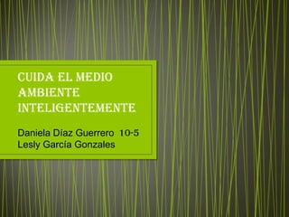 Cuida el medio
ambiente
inteligentemente
Daniela Díaz Guerrero 10-5
Lesly García Gonzales
 