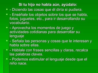 Si tu hijo no habla aún, ayúdalo:
   - Diciendo las cosas que él diría si pudiera.
   - Enséñale los objetos sobre los que se habla,
    fotos, juguetes, etc., para ir desarrollando su
    vocabulario.
   - Aprovecha los momentos de juego y
    actividades cotidianas para desarrollar su
    lenguaje
   - Señala las personas y cosas que le interesan y
    habla sobre ellas.
   - Háblale con frases sencillas y claras, recalca
    las palabras claves.
   - Podemos estimular el lenguaje desde que el
    niño nace.
 