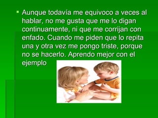  Aunque todavía me equivoco a veces al
  hablar, no me gusta que me lo digan
  continuamente, ni que me corrijan con
  enfado. Cuando me piden que lo repita
  una y otra vez me pongo triste, porque
  no se hacerlo. Aprendo mejor con el
  ejemplo
 