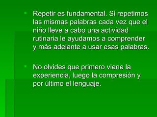 Repetir es fundamental. Si repetimos
  las mismas palabras cada vez que el
  niño lleve a cabo una actividad
  rutinaria le ayudamos a comprender
  y más adelante a usar esas palabras.

 No olvides que primero viene la
  experiencia, luego la compresión y
  por último el lenguaje.
 