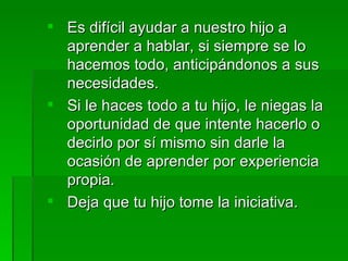  Es difícil ayudar a nuestro hijo a
  aprender a hablar, si siempre se lo
  hacemos todo, anticipándonos a sus
  necesidades.
 Si le haces todo a tu hijo, le niegas la
  oportunidad de que intente hacerlo o
  decirlo por sí mismo sin darle la
  ocasión de aprender por experiencia
  propia.
 Deja que tu hijo tome la iniciativa.
 