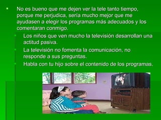     No es bueno que me dejen ver la tele tanto tiempo,
     porque me perjudica, sería mucho mejor que me
     ayudasen a elegir los programas más adecuados y los
     comentaran conmigo.
     Los niños que ven mucho la televisión desarrollan una
       actitud pasiva.
     La televisión no fomenta la comunicación, no
       responde a sus preguntas.
     Habla con tu hijo sobre el contenido de los programas.
 
