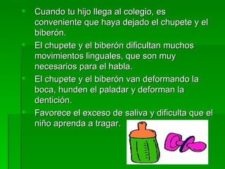    Cuando tu hijo llega al colegio, es
    conveniente que haya dejado el chupete y el
    biberón.
   El chupete y el biberón dificultan muchos
    movimientos linguales, que son muy
    necesarios para el habla.
   El chupete y el biberón van deformando la
    boca, hunden el paladar y deforman la
    dentición.
   Favorece el exceso de saliva y dificulta que el
    niño aprenda a tragar.
 