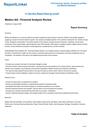 Find Industry reports, Company profiles
ReportLinker                                                                          and Market Statistics



                                        >> Get this Report Now by email!

Medion AG - Financial Analysis Review
Published on August 2009

                                                                                                                  Report Summary

Summary


Medion AG (Medion) is a consumer electronics product supplying company based in Germany. Medion is principally engaged in
supplying a range of consumer electronic goods. The company principally operates in 25 countries including the US, Canada, Europe,
Turkey, Singapore and Australia. The product portfolio of the company includes personal computers, notebooks, set top boxes,
camcorders, liquid crystal display, plasma television sets, DVD recorders, MP3 players, navigation systems, digital cameras, printers,
monitors, home entertainment products, mobile telephones, cordless phones, and fax machines.


Global Markets Direct's Medion AG - Financial Analysis Review is an in-depth business, financial analysis of Medion AG. The report
provides a comprehensive insight into the company, including business structure and operations, executive biographies and key
competitors. The hallmark of the report is the detailed financial ratios of the company


Scope


- Provides key company information for business intelligence needs
The report contains critical company information ' business structure and operations, the company history, major products and
services, key competitors, key employees and executive biographies, different locations and important subsidiaries.
- The report provides detailed financial ratios for the past five years as well as interim ratios for the last four quarters.
- Financial ratios include profitability, margins and returns, liquidity and leverage, financial position and efficiency ratios.


Reasons to buy


- A quick 'one-stop-shop' to understand the company.
- Enhance business/sales activities by understanding customers' businesses better.
- Get detailed information and financial analysis on companies operating in your industry.
- Identify prospective partners and suppliers ' with key data on their businesses and locations.
- Compare your company's financial trends with those of your peers / competitors.
- Scout for potential acquisition targets, with detailed insight into the companies' financial and operational performance.


Keywords


Medion AG,Financial Ratios, Annual Ratios, Interim Ratios, Ratio Charts, Key Ratios, Share Data, Performance, Financial
Performance, Overview, Business Description, Major Product, Brands, History, Key Employees, Strategy, Competitors, Company
Statement,




                                                                                                                  Table of Content




Medion AG - Financial Analysis Review                                                                                              Page 1/4
 