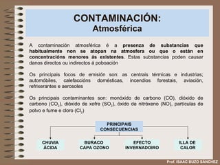 CONTAMINACIÓN: Atmosférica A contaminación atmosférica é a  presenza de substancias que habitualmente non se atopan na atmosfera ou que o están en concentracións menores ás existentes . Estas substancias poden causar danos directos ou indirectos á poboación Os principais focos de emisión son: as centrais térmicas e industrias; automóbiles, calefaccións domésticas, incendios forestais, aviación, refrixerantes e aerosoles Os principais contaminantes son: monóxido de carbono (CO), dióxido de carbono (CO 2 ), dióxido de xofre (SO 2 ), óxido de nitróxeno (NO), partículas de polvo e fume e cloro (Cl 2 ) PRINCIPAIS CONSECUENCIAS Prof. ISAAC BUZO SÁNCHEZ CHUVIA ÁCIDA BURACO  CAPA OZONO EFECTO INVERNADOIRO ILLA DE  CALOR 