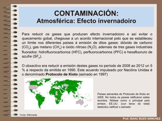 CONTAMINACIÓN: Atmosférica: Efecto invernadoiro Para reducir os gases que producen efecto invernadoioro e así evitar o quecemento gobal, chegouse a un acordo internacional polo que se estableceu un límite nos diferentes países á emisión de ditos gases: dióxido de carbono (CO 2 ), gas metano (CH 4 ) e óxido nitroso (N 2 O), ademais de tres gases industriais fluorados: hidrofluorocarbonos (HFC), perfluorocarbonos (PFC) e hexafluoruro de azufre (SF 6 ).  O obxectivo era reducir a emisión destes gases no período de 2008 ao 2012 un 5 % a respecto da emitida en 1990. Este acuerdo impulsado por Nacións Unidas é o denominado  Protocolo de Kioto  (asinado en 1997) Prof. ISAAC BUZO SÁNCHEZ Países asinantes do Protocolo de Kioto en 2005. No todos os países ratificaron estes acordos. Nótese como o principal país emisor, EE.UU. (cun terzo do total) desbotou ratificar o asinado Fonte: Wikimedia 