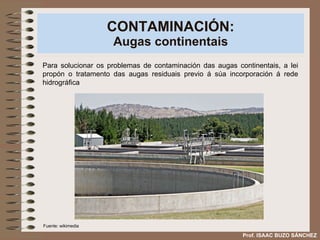 CONTAMINACIÓN: Augas continentais Para solucionar os problemas de contaminación das augas continentais, a lei propón o tratamento das augas residuais previo á súa incorporación á rede hidrográfica  Prof. ISAAC BUZO SÁNCHEZ Fuente: wikimedia 
